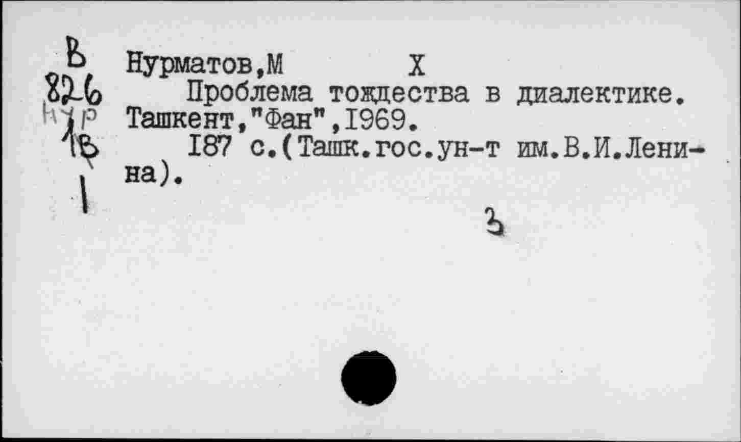 ﻿Нурматов.М	X
Проблема тождества в диалектике. Ташкент,"Фан",1969.
187 сДТашк.гос.ун-т им.В.И.Лени на).